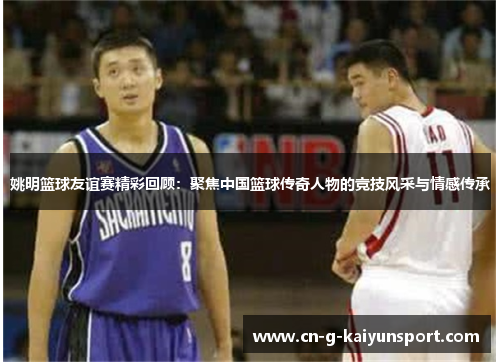 姚明篮球友谊赛精彩回顾：聚焦中国篮球传奇人物的竞技风采与情感传承