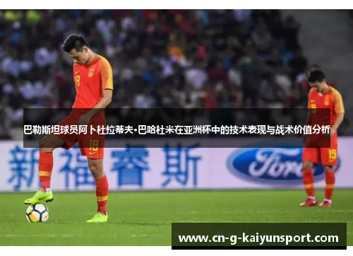 巴勒斯坦球员阿卜杜拉蒂夫·巴哈杜米在亚洲杯中的技术表现与战术价值分析 巴勒斯坦球员阿卜杜拉蒂夫·巴哈杜米在亚洲杯中的技术表现与战术价值分析