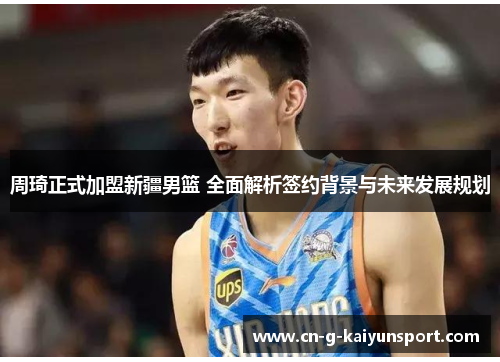 周琦正式加盟新疆男篮 全面解析签约背景与未来发展规划 周琦正式加盟新疆男篮 全面解析签约背景与未来发展规划