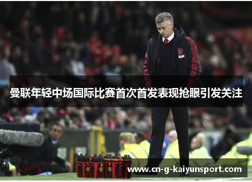 曼联年轻中场国际比赛首次首发表现抢眼引发关注 曼联年轻中场国际比赛首次首发表现抢眼引发关注
