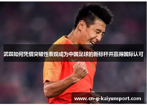 武磊如何凭借突破性表现成为中国足球的新标杆并赢得国际认可