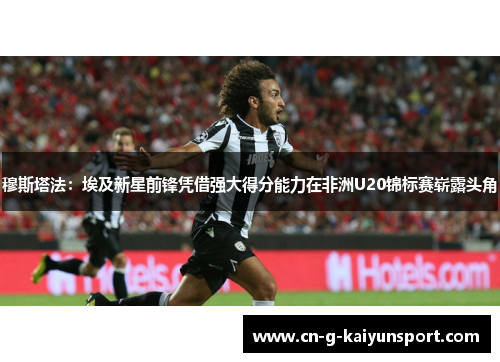 穆斯塔法:埃及新星前锋凭借强大得分能力在非洲U20锦标赛崭露头角 穆斯塔法:埃及新星前锋凭借强大得分能力在非洲U20锦标赛崭露头角