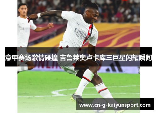 意甲赛场激情碰撞 吉鲁莱奥卢卡库三巨星闪耀瞬间 意甲赛场激情碰撞 吉鲁莱奥卢卡库三巨星闪耀瞬间