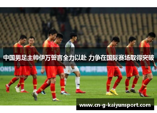 中国男足主帅伊万誓言全力以赴 力争在国际赛场取得突破