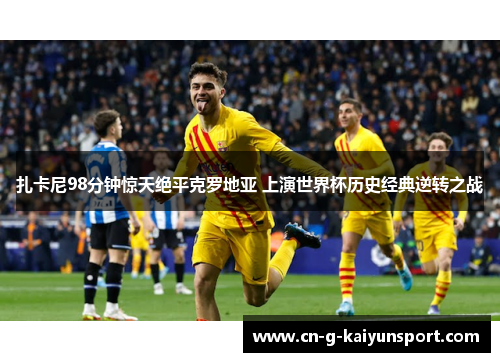 扎卡尼98分钟惊天绝平克罗地亚 上演世界杯历史经典逆转之战